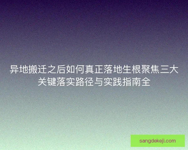 异地搬迁之后如何真正落地生根聚焦三大关键落实路径与实践指南全