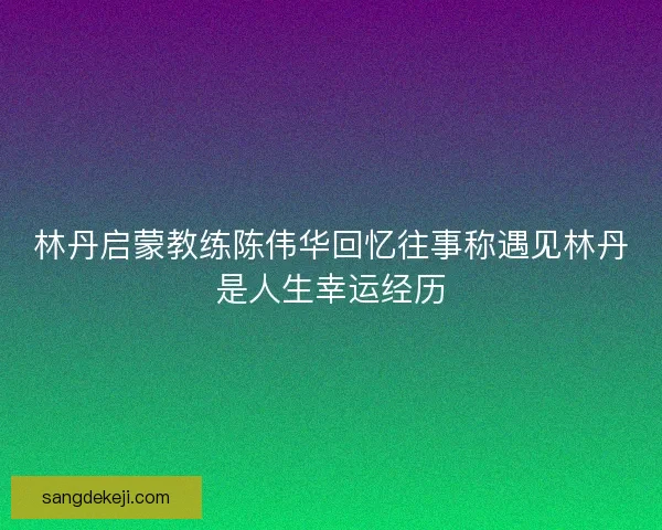 林丹启蒙教练陈伟华回忆往事称遇见林丹是人生幸运经历