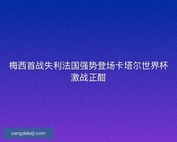 梅西首战失利法国强势登场卡塔尔世界杯激战正酣
