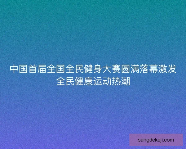 中国首届全国全民健身大赛圆满落幕激发全民健康运动热潮