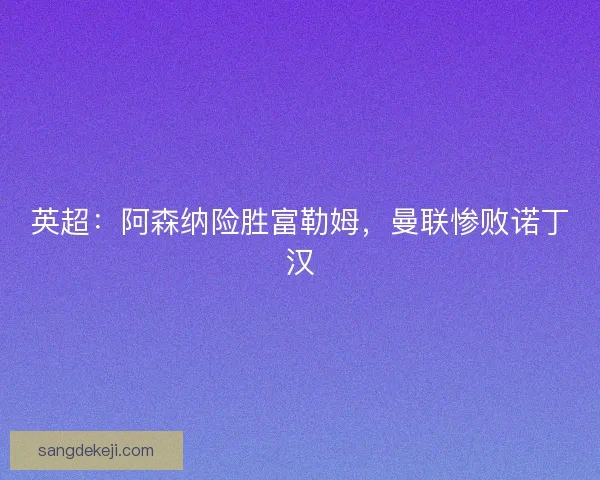 英超：阿森纳险胜富勒姆，曼联惨败诺丁汉