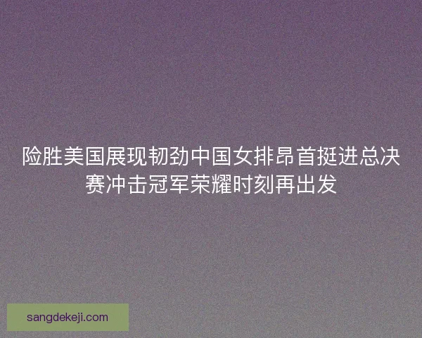 险胜美国展现韧劲中国女排昂首挺进总决赛冲击冠军荣耀时刻再出发