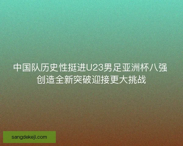 中国队历史性挺进U23男足亚洲杯八强 创造全新突破迎接更大挑战