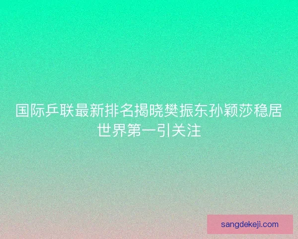 国际乒联最新排名揭晓樊振东孙颖莎稳居世界第一引关注
