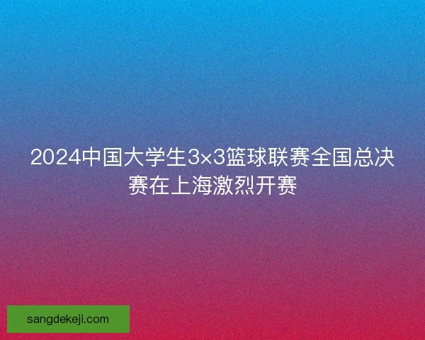 2024中国大学生3×3篮球联赛全国总决赛在上海激烈开赛