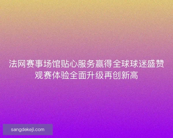 法网赛事场馆贴心服务赢得全球球迷盛赞观赛体验全面升级再创新高 法网赛事场馆贴心服务赢得全球球迷盛赞观赛体验全面升级再创新高