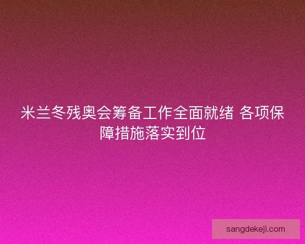 米兰冬残奥会筹备工作全面就绪 各项保障措施落实到位 米兰冬残奥会筹备工作全面就绪 各项保障措施落实到位