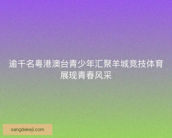 逾千名粤港澳台青少年汇聚羊城竞技体育展现青春风采 逾千名粤港澳台青少年汇聚羊城竞技体育展现青春风采