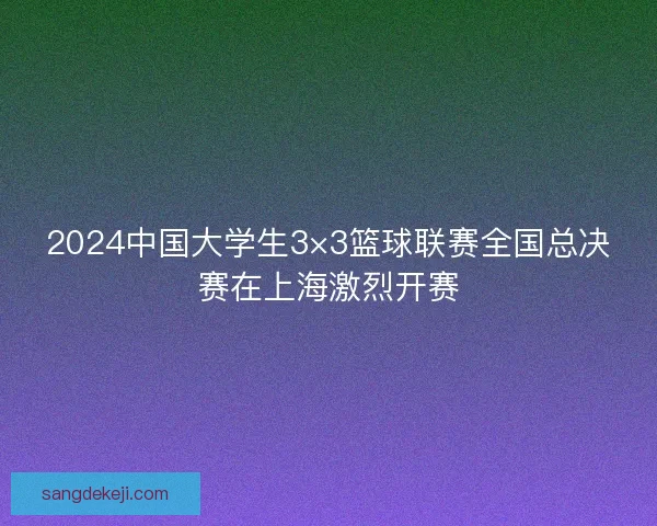 2024中国大学生3×3篮球联赛全国总决赛在上海激烈开赛 2024中国大学生3×3篮球联赛全国总决赛在上海激烈开赛