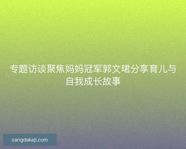 专题访谈聚焦妈妈冠军郭文珺分享育儿与自我成长故事 专题访谈聚焦妈妈冠军郭文珺分享育儿与自我成长故事