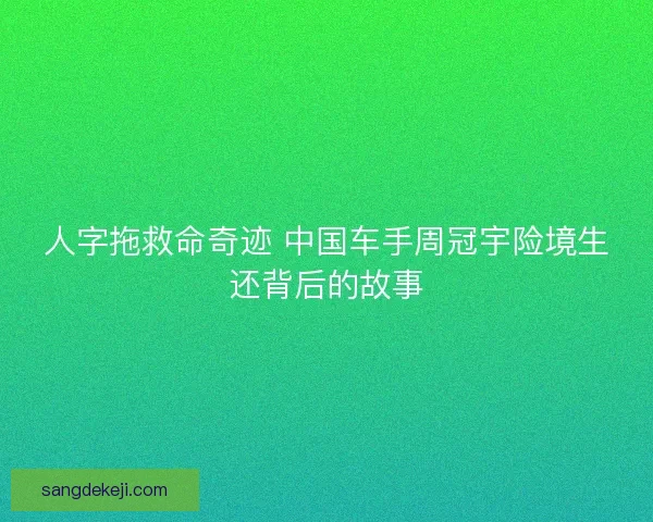 人字拖救命奇迹 中国车手周冠宇险境生还背后的故事 人字拖救命奇迹 中国车手周冠宇险境生还背后的故事